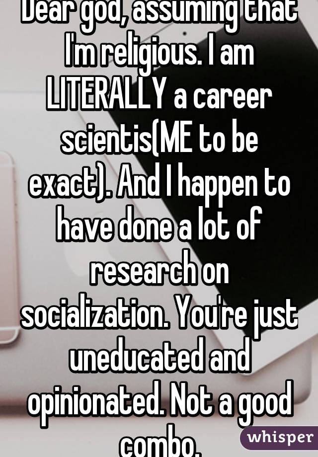 Dear god, assuming that I'm religious. I am LITERALLY a career scientis(ME to be exact). And I happen to have done a lot of research on socialization. You're just uneducated and opinionated. Not a good combo.