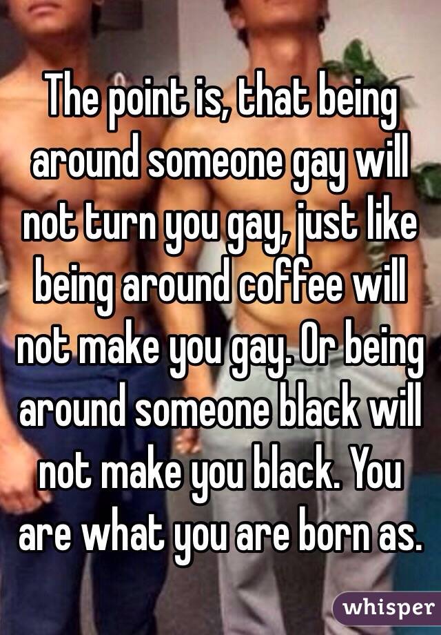 The point is, that being around someone gay will not turn you gay, just like being around coffee will not make you gay. Or being around someone black will not make you black. You are what you are born as.