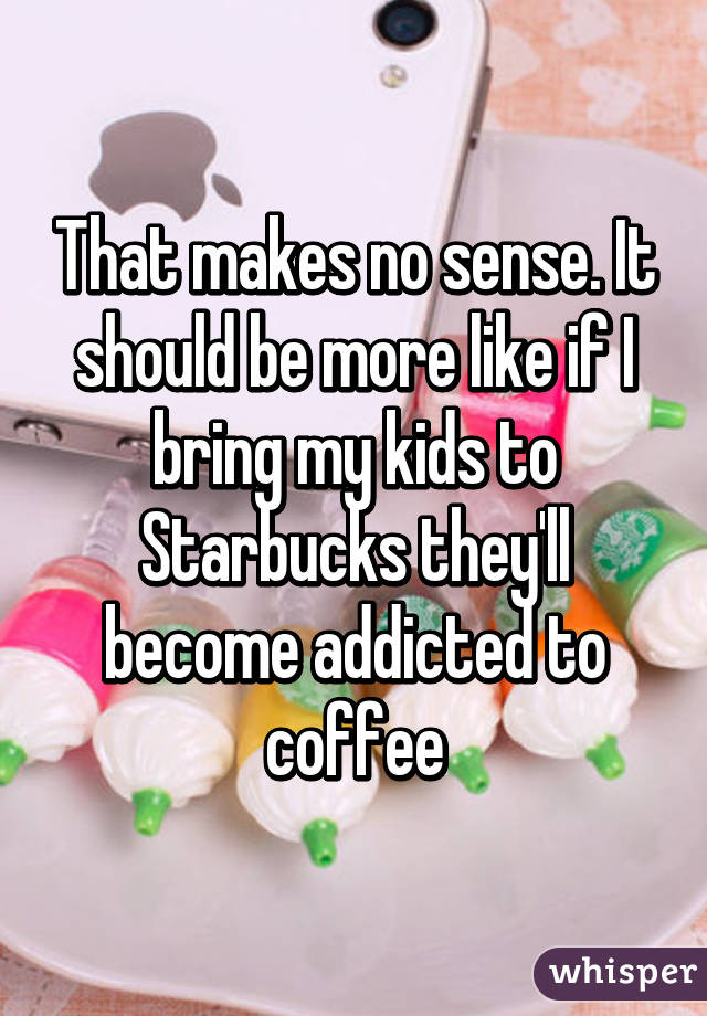 That makes no sense. It should be more like if I bring my kids to Starbucks they'll become addicted to coffee