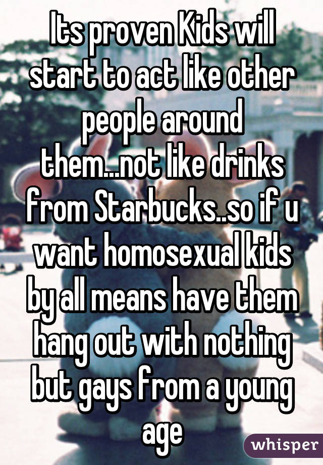 Its proven Kids will start to act like other people around them...not like drinks from Starbucks..so if u want homosexual kids by all means have them hang out with nothing but gays from a young age