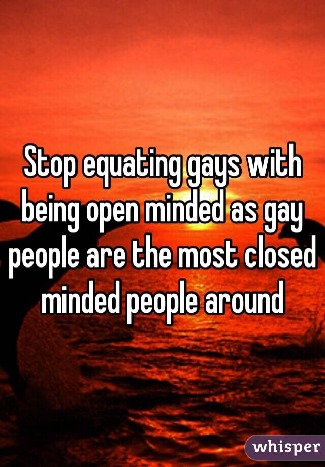 Stop equating gays with being open minded as gay people are the most closed minded people around