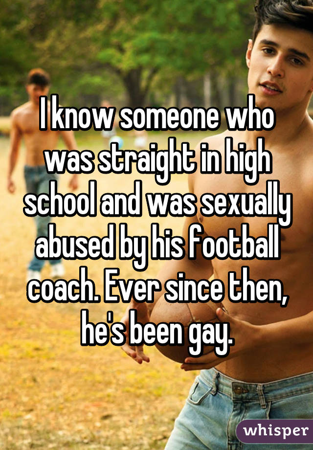 I know someone who was straight in high school and was sexually abused by his football coach. Ever since then, he's been gay.