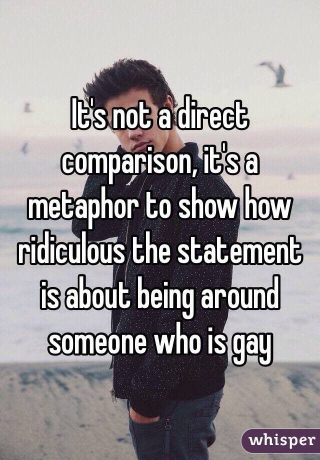 It's not a direct comparison, it's a metaphor to show how ridiculous the statement is about being around someone who is gay 