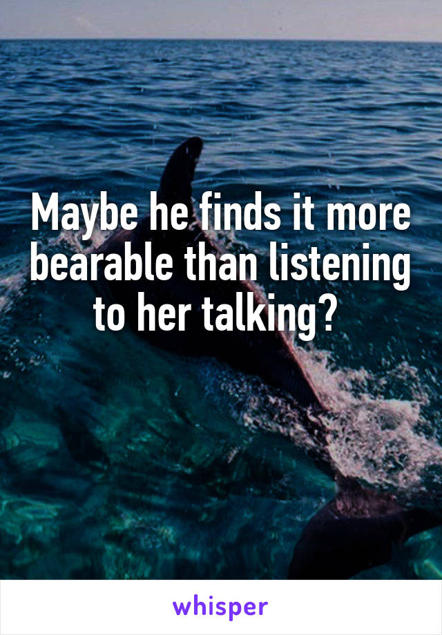 Maybe he finds it more bearable than listening to her talking? 

