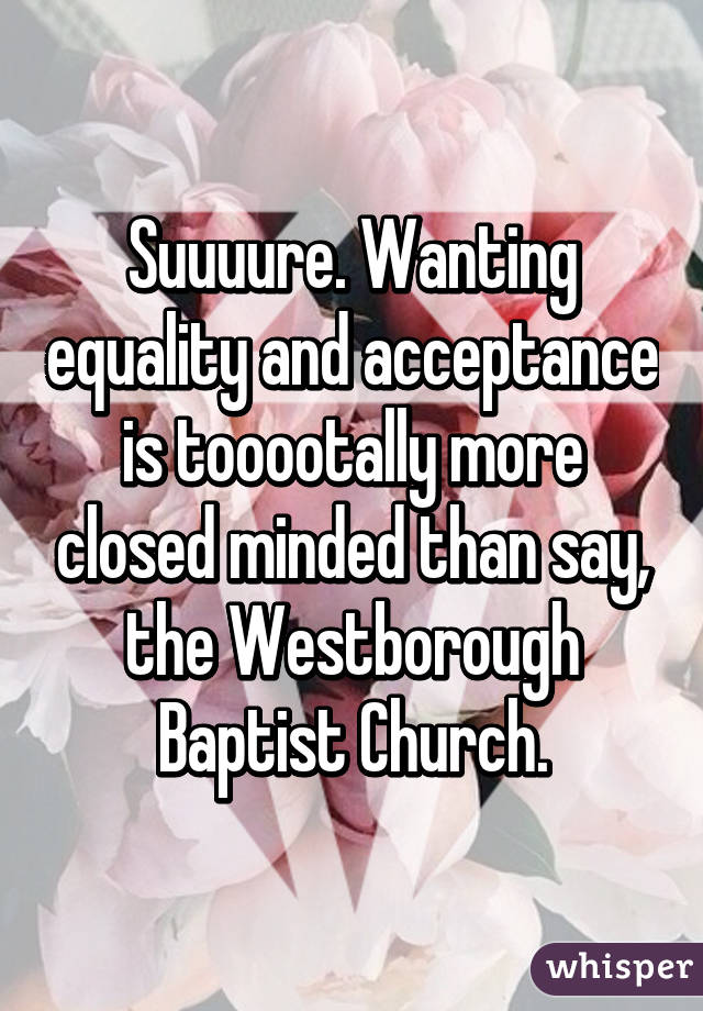 Suuuure. Wanting equality and acceptance is tooootally more closed minded than say, the Westborough Baptist Church.