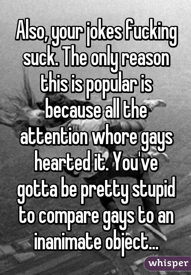 Also, your jokes fucking suck. The only reason this is popular is because all the attention whore gays hearted it. You've gotta be pretty stupid to compare gays to an inanimate object...