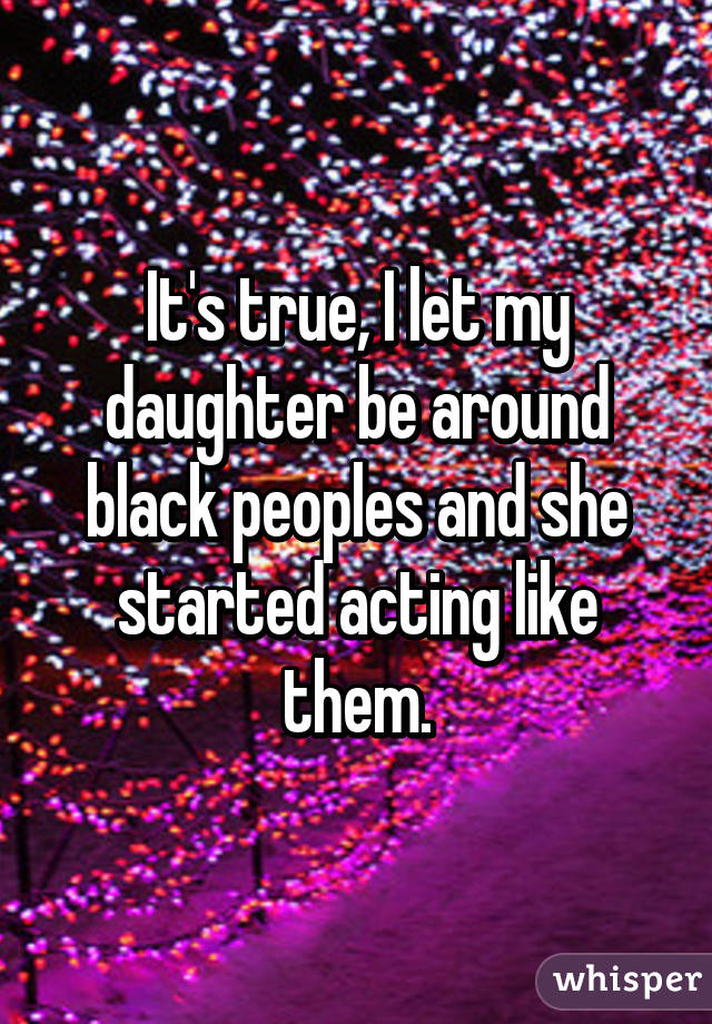 It's true, I let my daughter be around black peoples and she started acting like them.