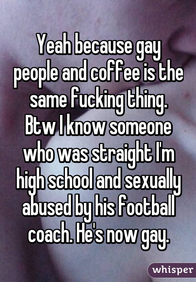 Yeah because gay people and coffee is the same fucking thing. Btw I know someone who was straight I'm high school and sexually abused by his football coach. He's now gay.