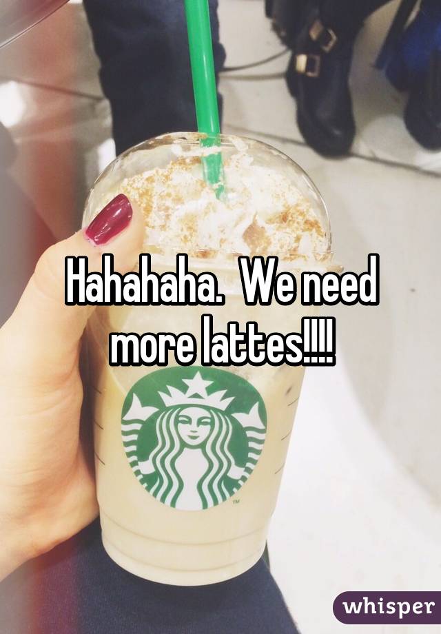 Hahahaha.  We need more lattes!!!!