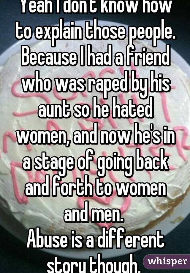 Yeah I don't know how to explain those people.
Because I had a friend who was raped by his aunt so he hated women, and now he's in a stage of going back and forth to women and men. 
Abuse is a different story though. 