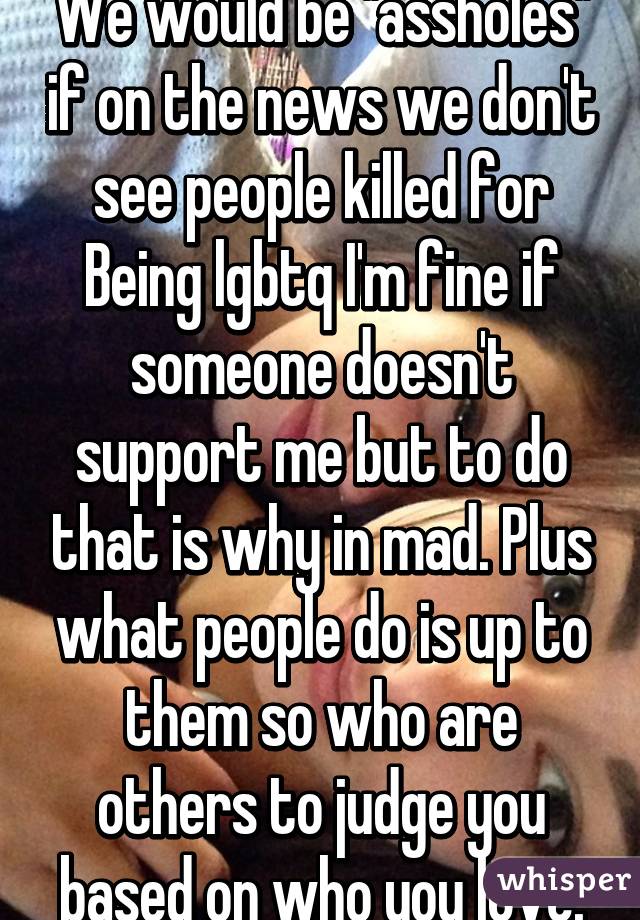 We would be "assholes" if on the news we don't see people killed for Being lgbtq I'm fine if someone doesn't support me but to do that is why in mad. Plus what people do is up to them so who are others to judge you based on who you love.