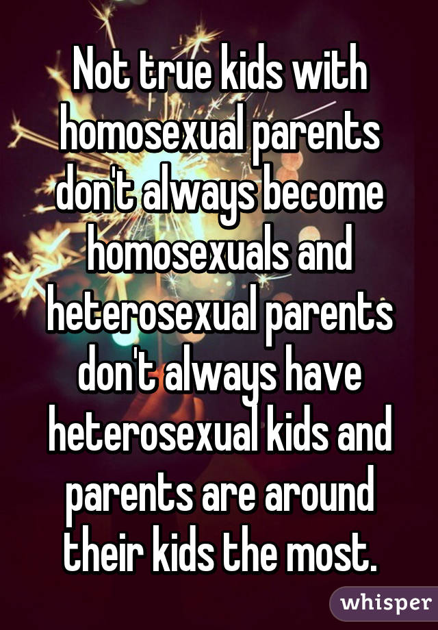 Not true kids with homosexual parents don't always become homosexuals and heterosexual parents don't always have heterosexual kids and parents are around their kids the most.