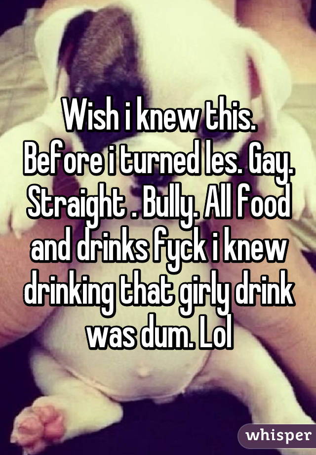 Wish i knew this. Before i turned les. Gay. Straight . Bully. All food and drinks fyck i knew drinking that girly drink was dum. Lol