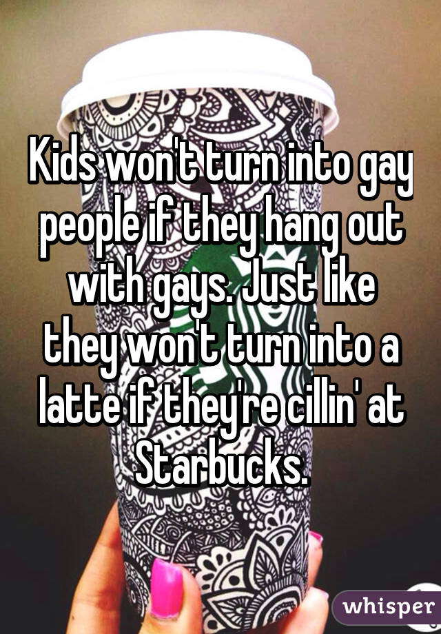 Kids won't turn into gay people if they hang out with gays. Just like they won't turn into a latte if they're cillin' at Starbucks.