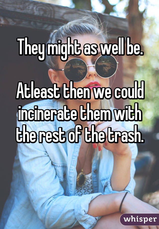 They might as well be.

Atleast then we could incinerate them with the rest of the trash.

