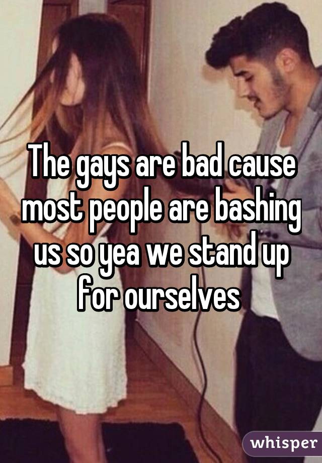 The gays are bad cause most people are bashing us so yea we stand up for ourselves 