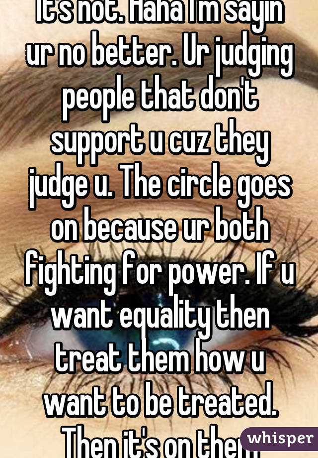 It's not. Haha I'm sayin ur no better. Ur judging people that don't support u cuz they judge u. The circle goes on because ur both fighting for power. If u want equality then treat them how u want to be treated. Then it's on them