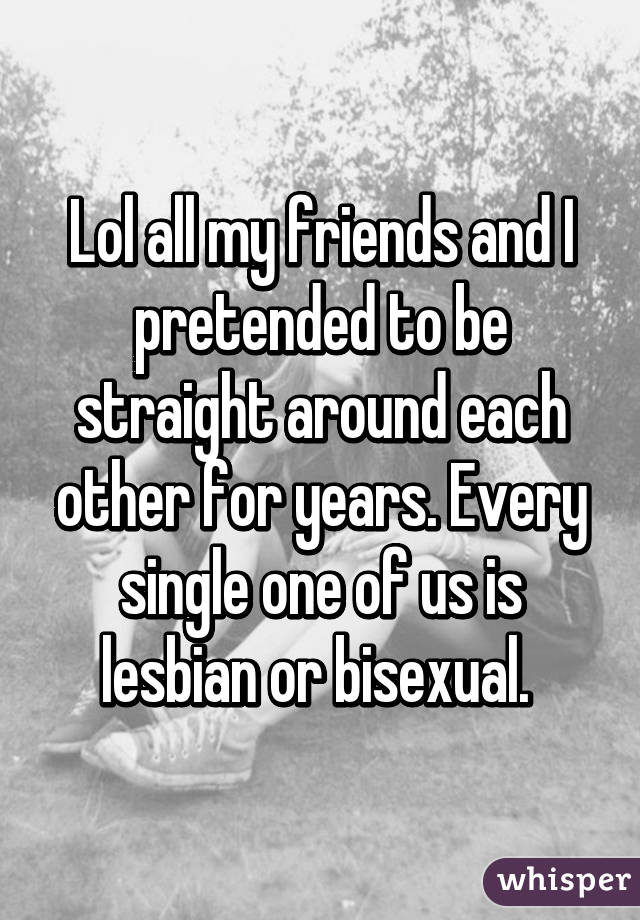 Lol all my friends and I pretended to be straight around each other for years. Every single one of us is lesbian or bisexual. 