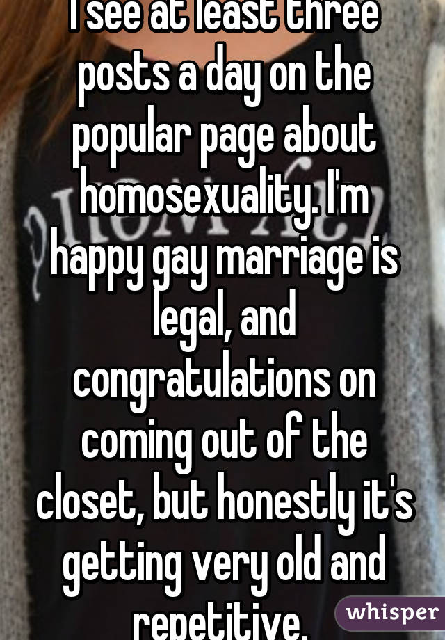 I see at least three posts a day on the popular page about homosexuality. I'm happy gay marriage is legal, and congratulations on coming out of the closet, but honestly it's getting very old and repetitive. 