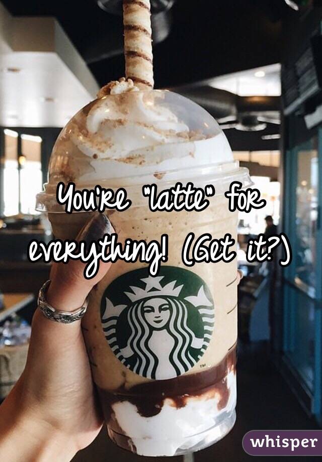 You're "latte" for everything! (Get it?)