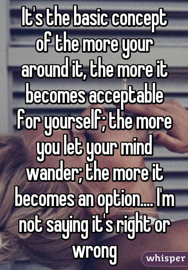 It's the basic concept of the more your around it, the more it becomes acceptable for yourself; the more you let your mind wander; the more it becomes an option.... I'm not saying it's right or wrong