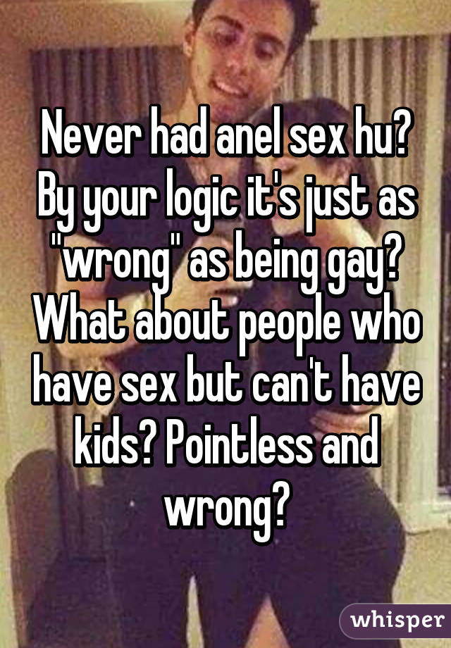 Never had anel sex hu? By your logic it's just as "wrong" as being gay? What about people who have sex but can't have kids? Pointless and wrong?