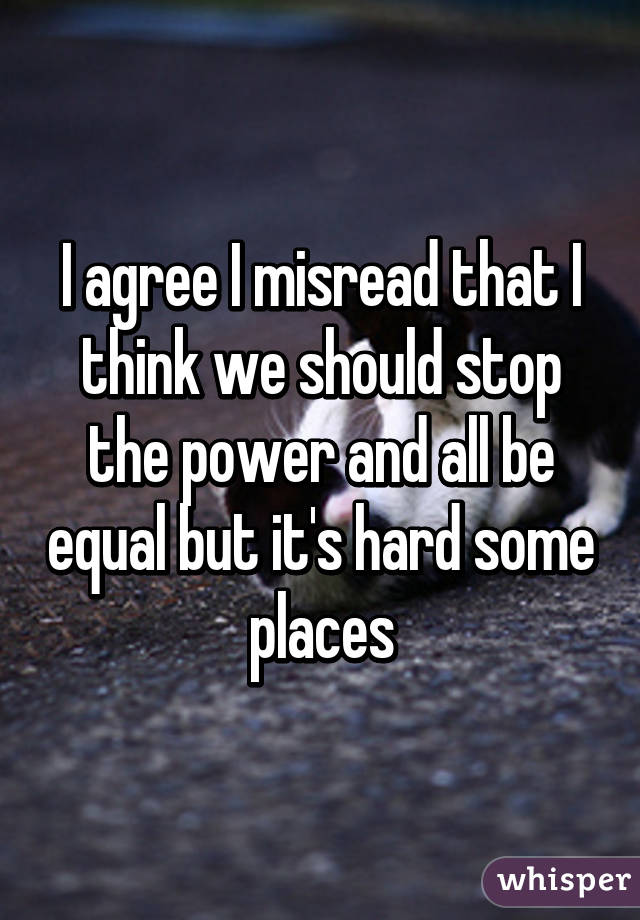 I agree I misread that I think we should stop the power and all be equal but it's hard some places