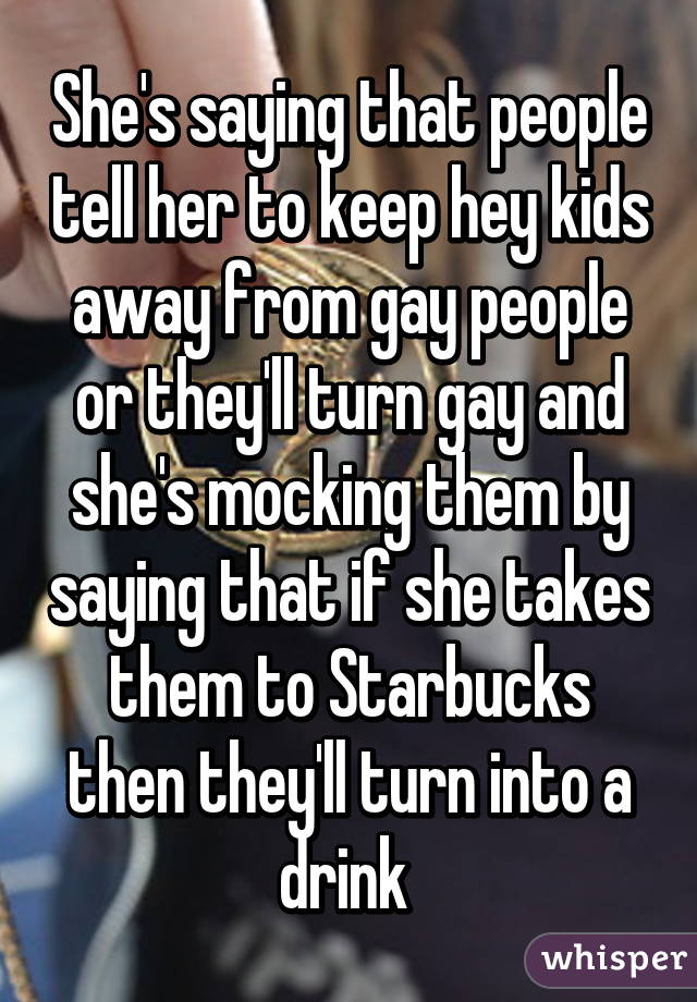 She's saying that people tell her to keep hey kids away from gay people or they'll turn gay and she's mocking them by saying that if she takes them to Starbucks then they'll turn into a drink 