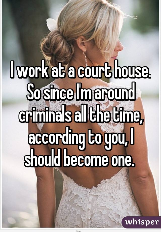 I work at a court house. So since I'm around criminals all the time, according to you, I should become one. 