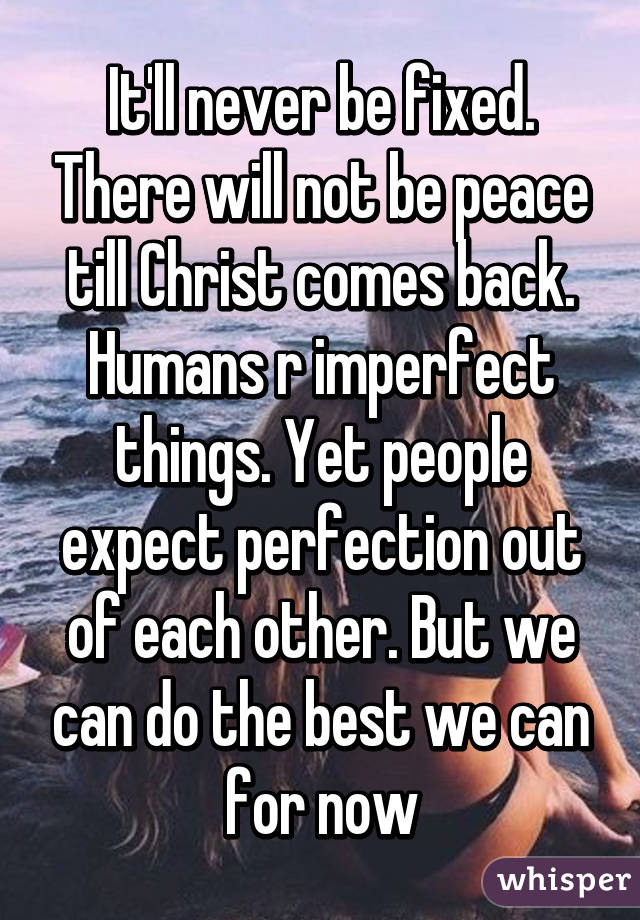 It'll never be fixed. There will not be peace till Christ comes back. Humans r imperfect things. Yet people expect perfection out of each other. But we can do the best we can for now