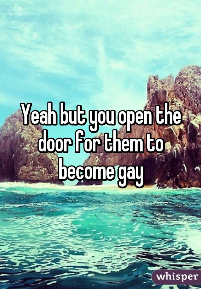 Yeah but you open the door for them to become gay