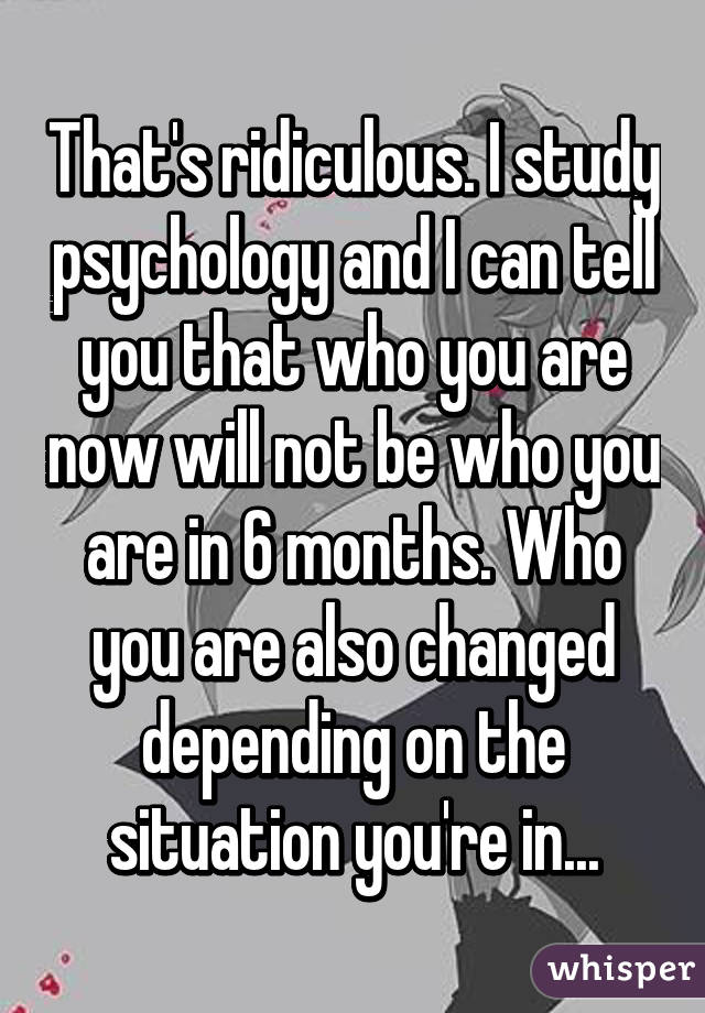 That's ridiculous. I study psychology and I can tell you that who you are now will not be who you are in 6 months. Who you are also changed depending on the situation you're in...