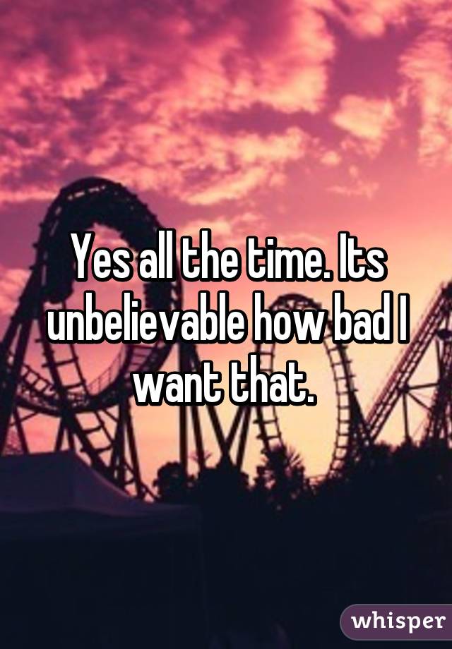Yes all the time. Its unbelievable how bad I want that. 