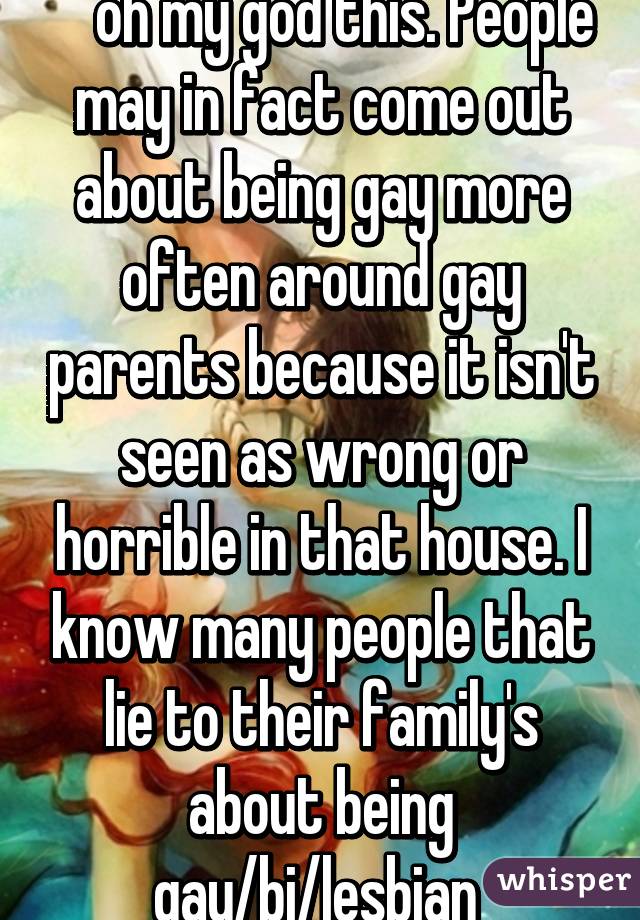 ^ oh my god this. People may in fact come out about being gay more often around gay parents because it isn't seen as wrong or horrible in that house. I know many people that lie to their family's about being gay/bi/lesbian 