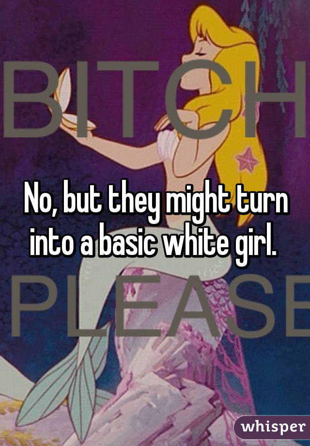 No, but they might turn into a basic white girl. 