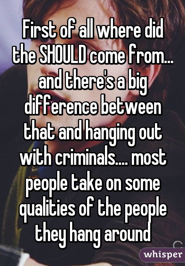 First of all where did the SHOULD come from... and there's a big difference between that and hanging out with criminals.... most people take on some qualities of the people they hang around