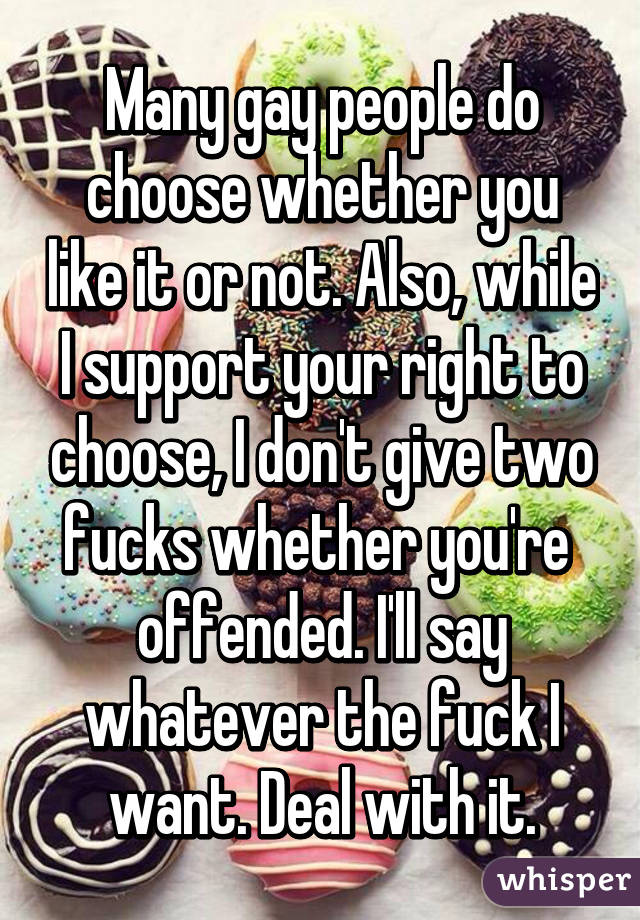 Many gay people do choose whether you like it or not. Also, while I support your right to choose, I don't give two fucks whether you're  offended. I'll say whatever the fuck I want. Deal with it.