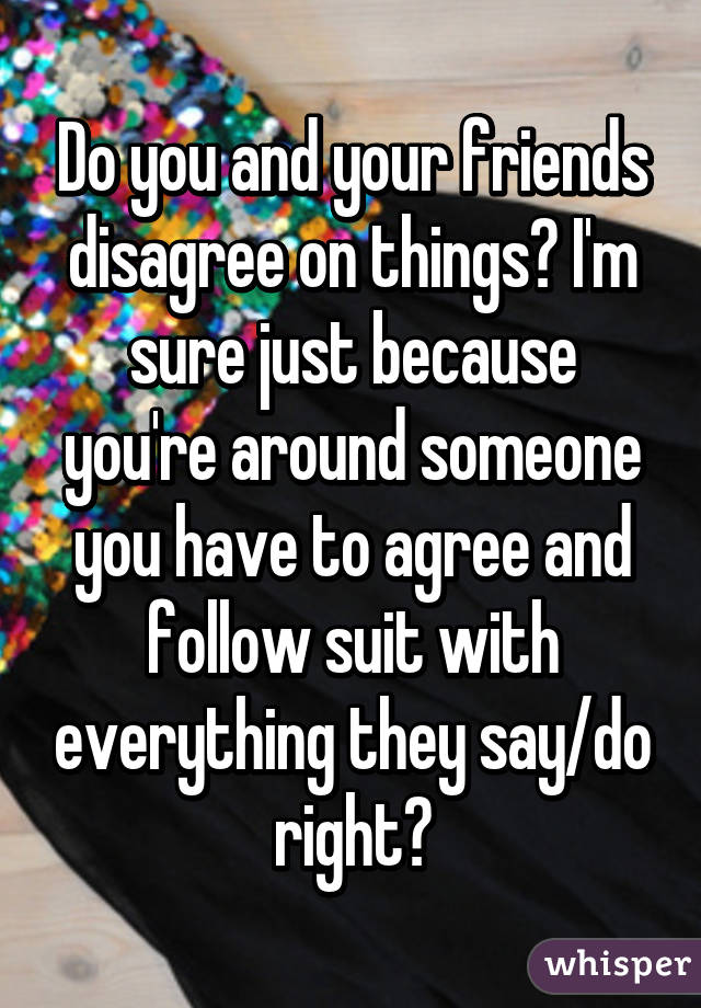 Do you and your friends disagree on things? I'm sure just because you're around someone you have to agree and follow suit with everything they say/do right?