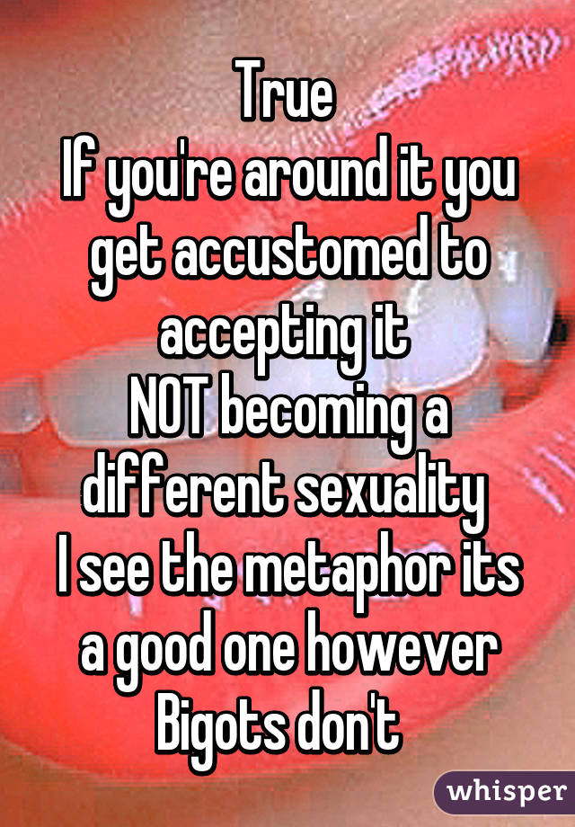 True 
If you're around it you get accustomed to accepting it 
NOT becoming a different sexuality 
I see the metaphor its a good one however Bigots don't  