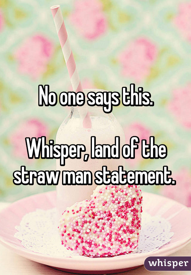 No one says this.

Whisper, land of the straw man statement. 