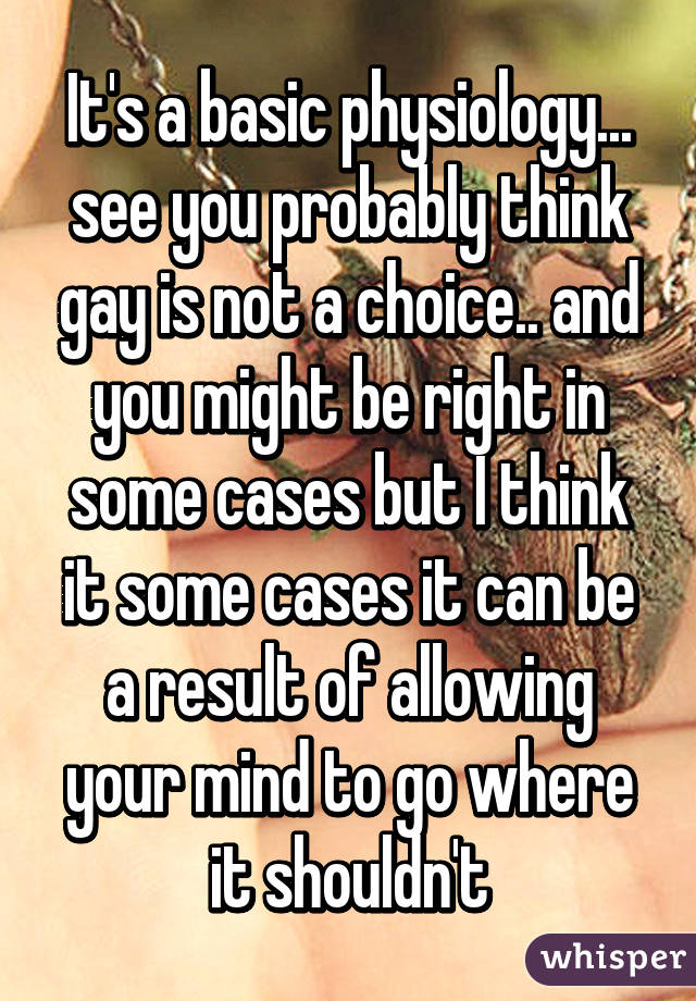 It's a basic physiology... see you probably think gay is not a choice.. and you might be right in some cases but I think it some cases it can be a result of allowing your mind to go where it shouldn't