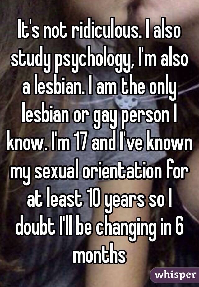 It's not ridiculous. I also study psychology, I'm also a lesbian. I am the only lesbian or gay person I know. I'm 17 and I've known my sexual orientation for at least 10 years so I doubt I'll be changing in 6 months 