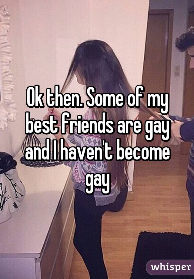 Ok then. Some of my best friends are gay and I haven't become gay