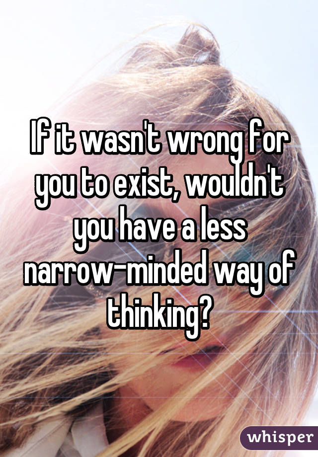 If it wasn't wrong for you to exist, wouldn't you have a less narrow-minded way of thinking?