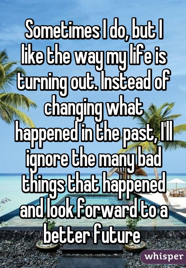Sometimes I do, but I like the way my life is turning out. Instead of changing what happened in the past, I'll ignore the many bad things that happened and look forward to a better future 