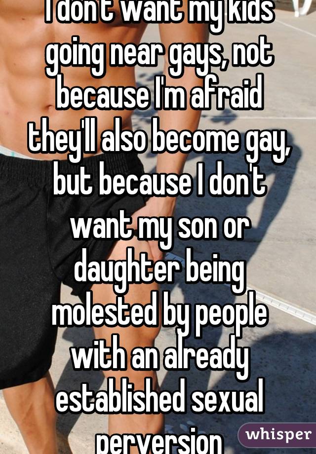 I don't want my kids going near gays, not because I'm afraid they'll also become gay, but because I don't want my son or daughter being molested by people with an already established sexual perversion