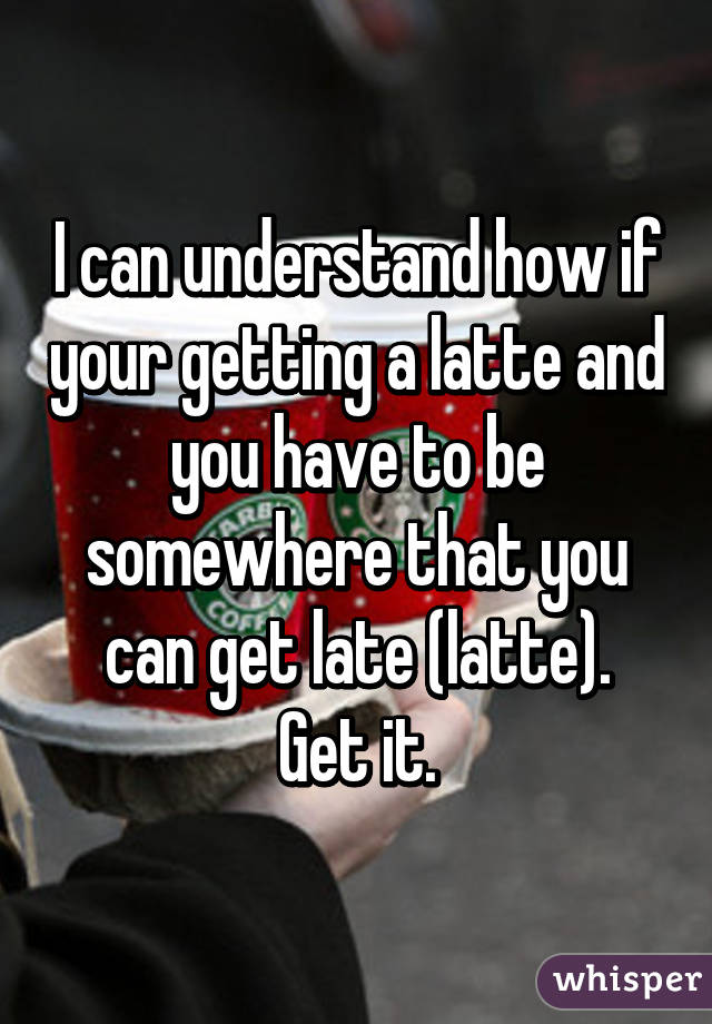 I can understand how if your getting a latte and you have to be somewhere that you can get late (latte).
Get it.