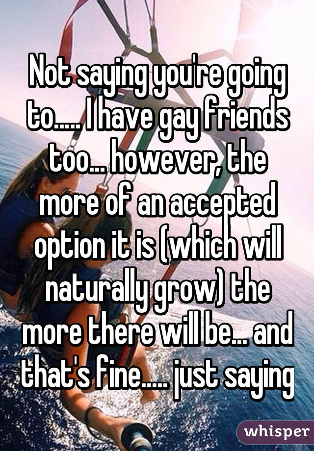 Not saying you're going to..... I have gay friends too... however, the more of an accepted option it is (which will naturally grow) the more there will be... and that's fine..... just saying