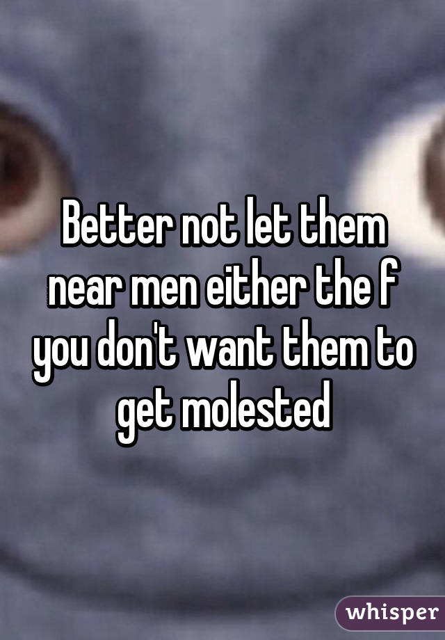 Better not let them near men either the f you don't want them to get molested