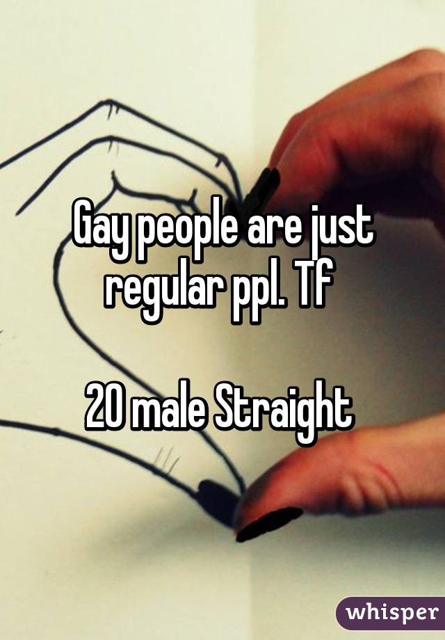 Gay people are just regular ppl. Tf 

20 male Straight 